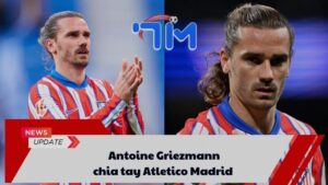 Antoine Griezmann chia tay Atletico Madrid
